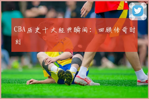 CBA历史十大经典瞬间:回顾传奇时刻